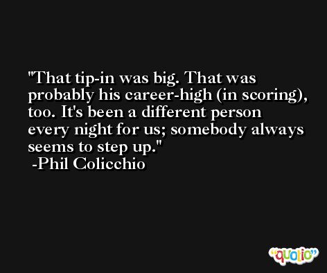 That tip-in was big. That was probably his career-high (in scoring), too. It's been a different person every night for us; somebody always seems to step up. -Phil Colicchio