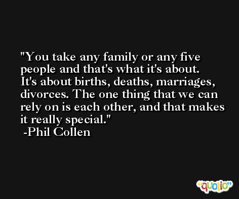 You take any family or any five people and that's what it's about. It's about births, deaths, marriages, divorces. The one thing that we can rely on is each other, and that makes it really special. -Phil Collen