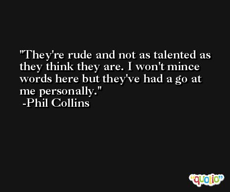 They're rude and not as talented as they think they are. I won't mince words here but they've had a go at me personally. -Phil Collins