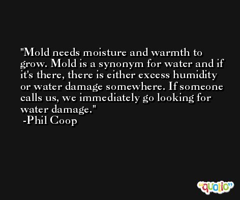 Mold needs moisture and warmth to grow. Mold is a synonym for water and if it's there, there is either excess humidity or water damage somewhere. If someone calls us, we immediately go looking for water damage. -Phil Coop