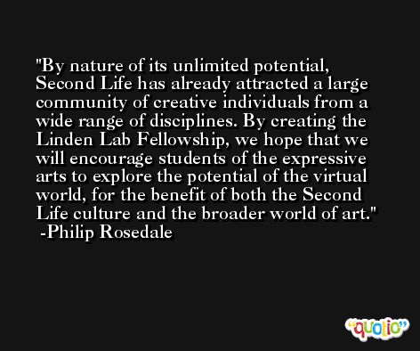 By nature of its unlimited potential, Second Life has already attracted a large community of creative individuals from a wide range of disciplines. By creating the Linden Lab Fellowship, we hope that we will encourage students of the expressive arts to explore the potential of the virtual world, for the benefit of both the Second Life culture and the broader world of art. -Philip Rosedale