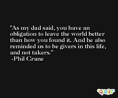 As my dad said, you have an obligation to leave the world better than how you found it. And he also reminded us to be givers in this life, and not takers. -Phil Crane
