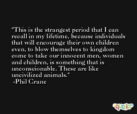 This is the strangest period that I can recall in my lifetime, because individuals that will encourage their own children even, to blow themselves to kingdom come to take our innocent men, women and children, is something that is unconscionable. These are like uncivilized animals. -Phil Crane