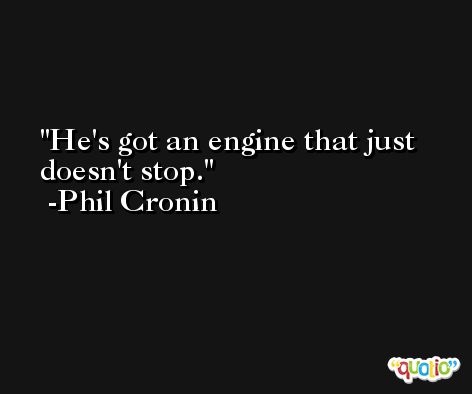 He's got an engine that just doesn't stop. -Phil Cronin