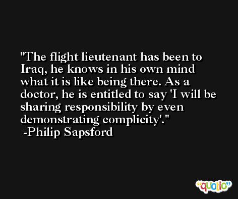 The flight lieutenant has been to Iraq, he knows in his own mind what it is like being there. As a doctor, he is entitled to say 'I will be sharing responsibility by even demonstrating complicity'. -Philip Sapsford