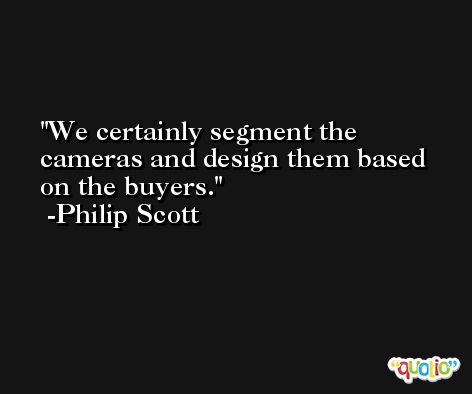 We certainly segment the cameras and design them based on the buyers. -Philip Scott
