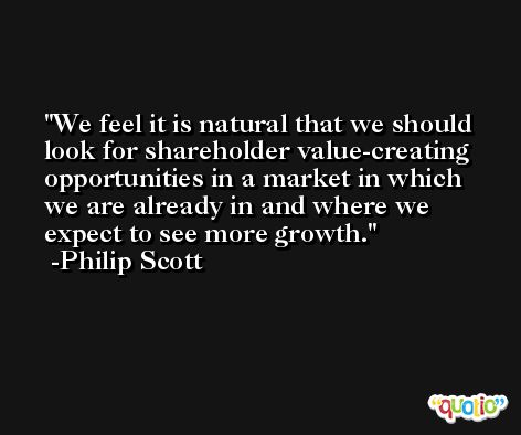 We feel it is natural that we should look for shareholder value-creating opportunities in a market in which we are already in and where we expect to see more growth. -Philip Scott