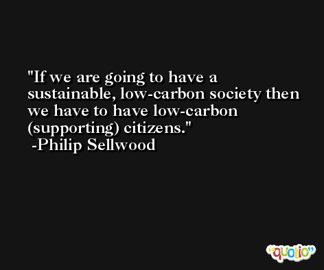 If we are going to have a sustainable, low-carbon society then we have to have low-carbon (supporting) citizens. -Philip Sellwood