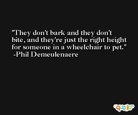 They don't bark and they don't bite, and they're just the right height for someone in a wheelchair to pet. -Phil Demeulenaere