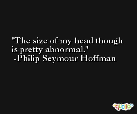The size of my head though is pretty abnormal. -Philip Seymour Hoffman