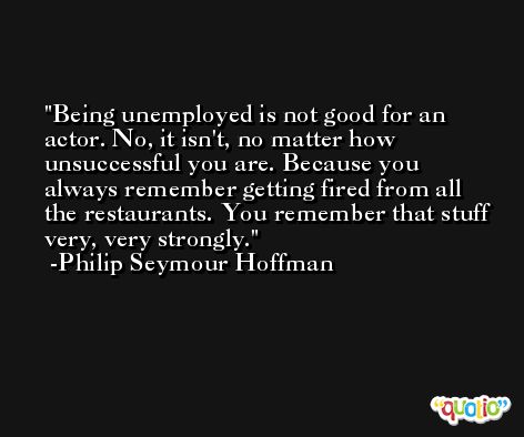 Being unemployed is not good for an actor. No, it isn't, no matter how unsuccessful you are. Because you always remember getting fired from all the restaurants. You remember that stuff very, very strongly. -Philip Seymour Hoffman