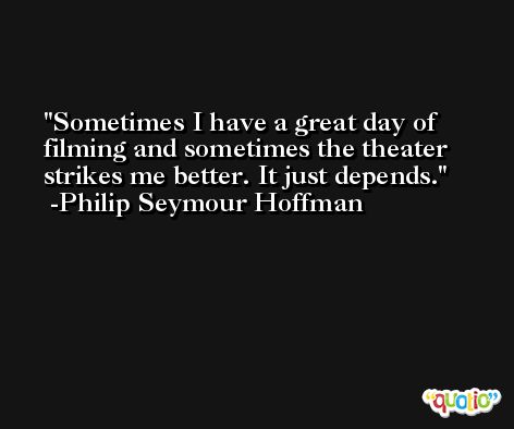 Sometimes I have a great day of filming and sometimes the theater strikes me better. It just depends. -Philip Seymour Hoffman