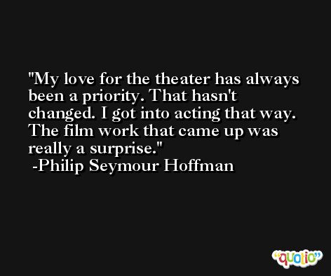 My love for the theater has always been a priority. That hasn't changed. I got into acting that way. The film work that came up was really a surprise. -Philip Seymour Hoffman