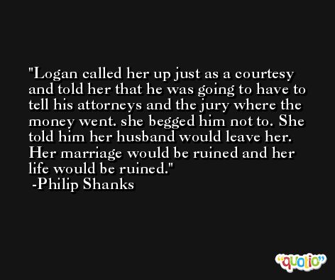 Logan called her up just as a courtesy and told her that he was going to have to tell his attorneys and the jury where the money went. she begged him not to. She told him her husband would leave her. Her marriage would be ruined and her life would be ruined. -Philip Shanks
