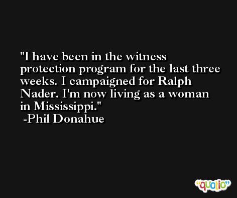 I have been in the witness protection program for the last three weeks. I campaigned for Ralph Nader. I'm now living as a woman in Mississippi. -Phil Donahue