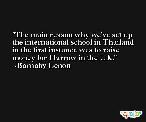 The main reason why we've set up the international school in Thailand in the first instance was to raise money for Harrow in the UK. -Barnaby Lenon