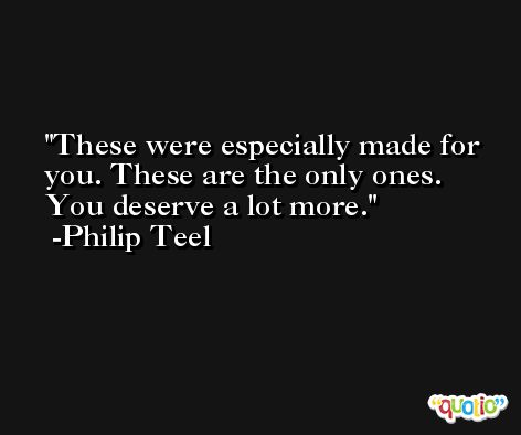These were especially made for you. These are the only ones. You deserve a lot more. -Philip Teel