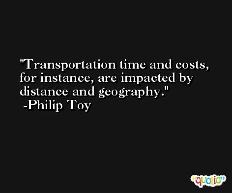 Transportation time and costs, for instance, are impacted by distance and geography. -Philip Toy