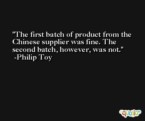 The first batch of product from the Chinese supplier was fine. The second batch, however, was not. -Philip Toy