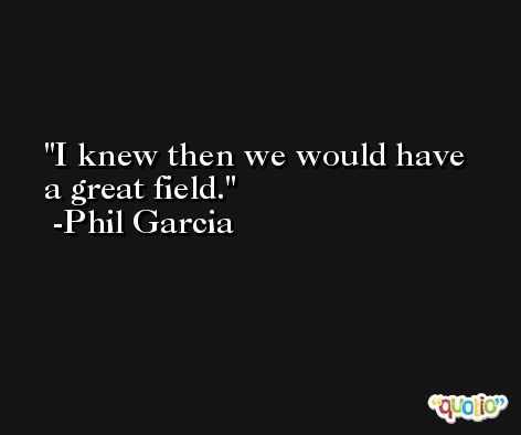 I knew then we would have a great field. -Phil Garcia