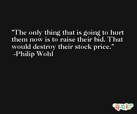 The only thing that is going to hurt them now is to raise their bid. That would destroy their stock price. -Philip Wohl