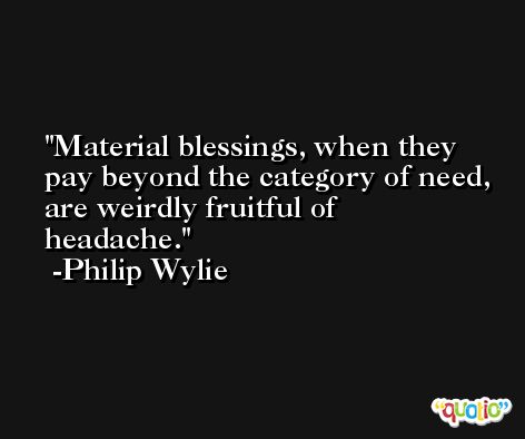 Material blessings, when they pay beyond the category of need, are weirdly fruitful of headache. -Philip Wylie