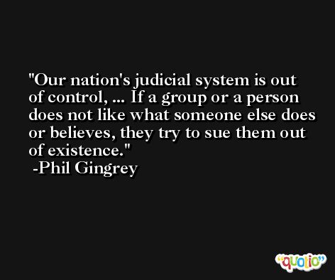 Our nation's judicial system is out of control, ... If a group or a person does not like what someone else does or believes, they try to sue them out of existence. -Phil Gingrey