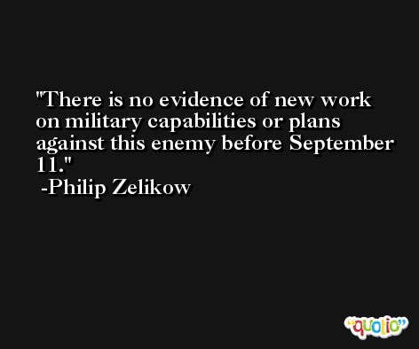 There is no evidence of new work on military capabilities or plans against this enemy before September 11. -Philip Zelikow