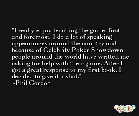 I really enjoy teaching the game, first and foremost. I do a lot of speaking appearances around the country and because of Celebrity Poker Showdown people around the world have written me asking for help with their game. After I got a great response to my first book, I decided to give it a shot. -Phil Gordon
