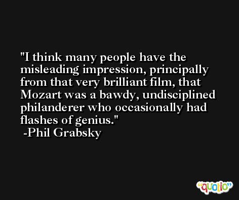 I think many people have the misleading impression, principally from that very brilliant film, that Mozart was a bawdy, undisciplined philanderer who occasionally had flashes of genius. -Phil Grabsky