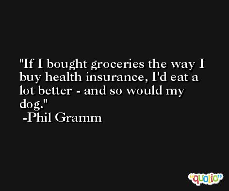 If I bought groceries the way I buy health insurance, I'd eat a lot better - and so would my dog. -Phil Gramm