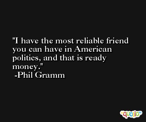 I have the most reliable friend you can have in American politics, and that is ready money. -Phil Gramm