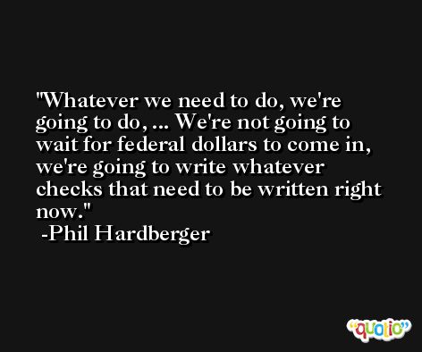 Whatever we need to do, we're going to do, ... We're not going to wait for federal dollars to come in, we're going to write whatever checks that need to be written right now. -Phil Hardberger