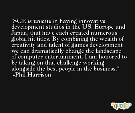 SCE is unique in having innovative development studios in the US, Europe and Japan, that have each created numerous global hit titles. By combining the wealth of creativity and talent of games development we can dramatically change the landscape of computer entertainment. I am honored to be taking on that challenge working alongside the best people in the business. -Phil Harrison