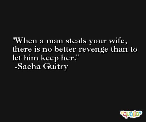When a man steals your wife, there is no better revenge than to let him keep her. -Sacha Guitry