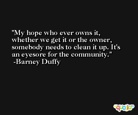 My hope who ever owns it, whether we get it or the owner, somebody needs to clean it up. It's an eyesore for the community. -Barney Duffy