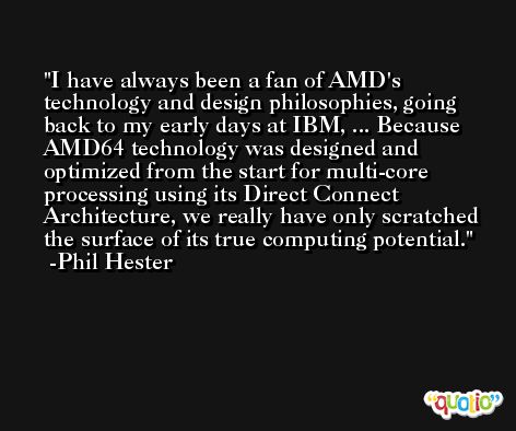 I have always been a fan of AMD's technology and design philosophies, going back to my early days at IBM, ... Because AMD64 technology was designed and optimized from the start for multi-core processing using its Direct Connect Architecture, we really have only scratched the surface of its true computing potential. -Phil Hester