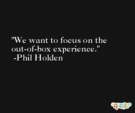We want to focus on the out-of-box experience. -Phil Holden