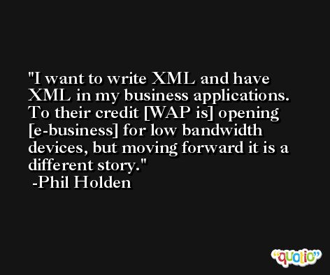I want to write XML and have XML in my business applications. To their credit [WAP is] opening [e-business] for low bandwidth devices, but moving forward it is a different story. -Phil Holden
