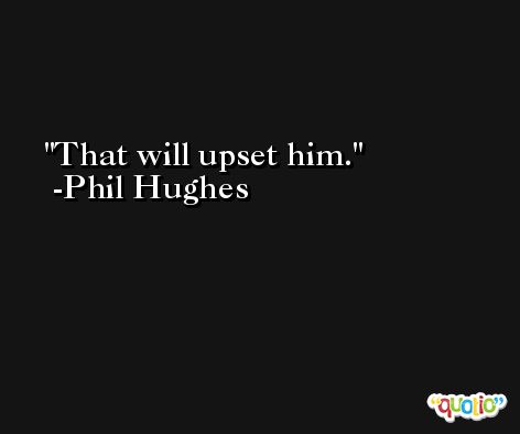 That will upset him. -Phil Hughes
