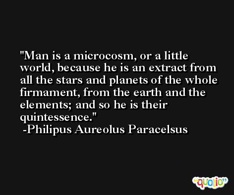 Man is a microcosm, or a little world, because he is an extract from all the stars and planets of the whole firmament, from the earth and the elements; and so he is their quintessence. -Philipus Aureolus Paracelsus