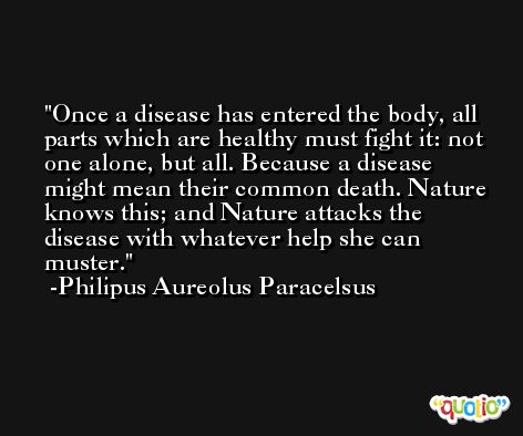 Once a disease has entered the body, all parts which are healthy must fight it: not one alone, but all. Because a disease might mean their common death. Nature knows this; and Nature attacks the disease with whatever help she can muster. -Philipus Aureolus Paracelsus