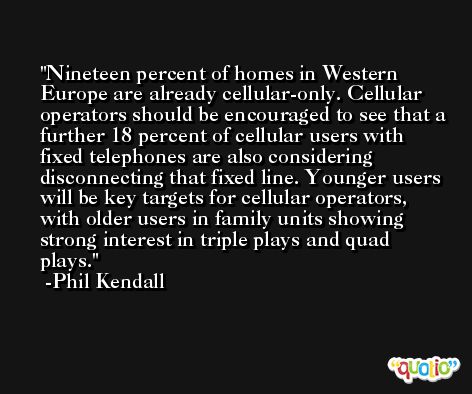 Nineteen percent of homes in Western Europe are already cellular-only. Cellular operators should be encouraged to see that a further 18 percent of cellular users with fixed telephones are also considering disconnecting that fixed line. Younger users will be key targets for cellular operators, with older users in family units showing strong interest in triple plays and quad plays. -Phil Kendall