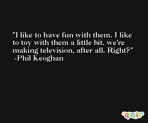 I like to have fun with them. I like to toy with them a little bit. we're making television, after all. Right? -Phil Keoghan