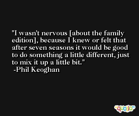 I wasn't nervous [about the family edition], because I knew or felt that after seven seasons it would be good to do something a little different, just to mix it up a little bit. -Phil Keoghan