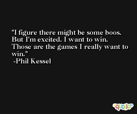I figure there might be some boos. But I'm excited. I want to win. Those are the games I really want to win. -Phil Kessel