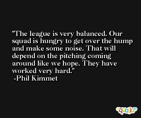 The league is very balanced. Our squad is hungry to get over the hump and make some noise. That will depend on the pitching coming around like we hope. They have worked very hard. -Phil Kimmet