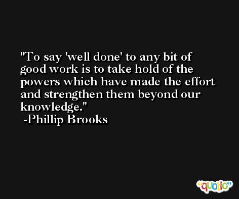 To say 'well done' to any bit of good work is to take hold of the powers which have made the effort and strengthen them beyond our knowledge. -Phillip Brooks