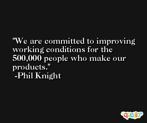 We are committed to improving working conditions for the 500,000 people who make our products. -Phil Knight