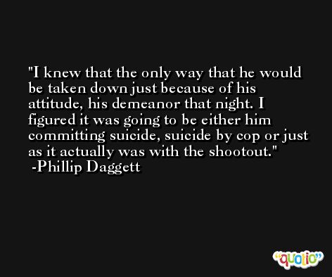 I knew that the only way that he would be taken down just because of his attitude, his demeanor that night. I figured it was going to be either him committing suicide, suicide by cop or just as it actually was with the shootout. -Phillip Daggett